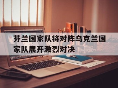 平博-芬兰国家队将对阵乌克兰国家队展开激烈对决