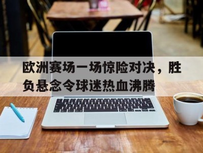 平博APP-欧洲赛场一场惊险对决，胜负悬念令球迷热血沸腾