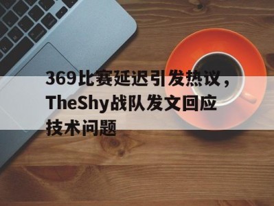 平博官网-369比赛延迟引发热议，TheShy战队发文回应技术问题