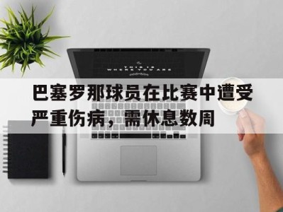 平博下载-巴塞罗那球员在比赛中遭受严重伤病，需休息数周