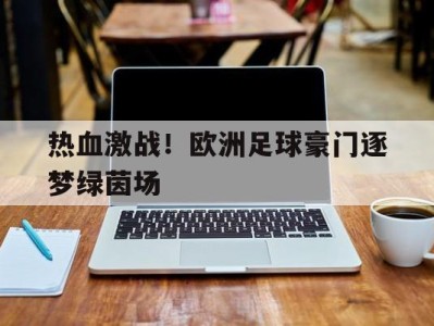 平博APP-热血激战！欧洲足球豪门逐梦绿茵场