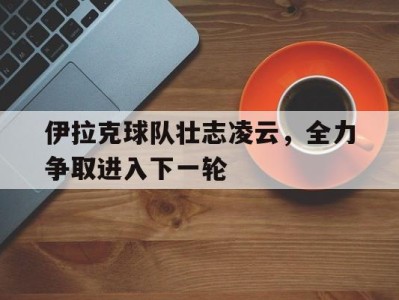 平博APP-伊拉克球队壮志凌云，全力争取进入下一轮