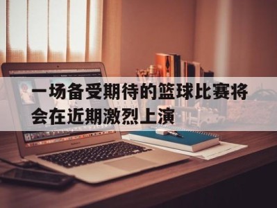 平博-一场备受期待的篮球比赛将会在近期激烈上演