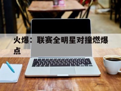 平博APP-火爆：联赛全明星对撞燃爆点