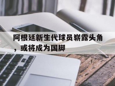 平博体育-阿根廷新生代球员崭露头角，或将成为国脚