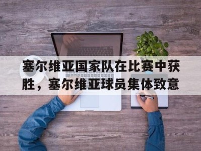 平博APP-塞尔维亚国家队在比赛中获胜，塞尔维亚球员集体致意