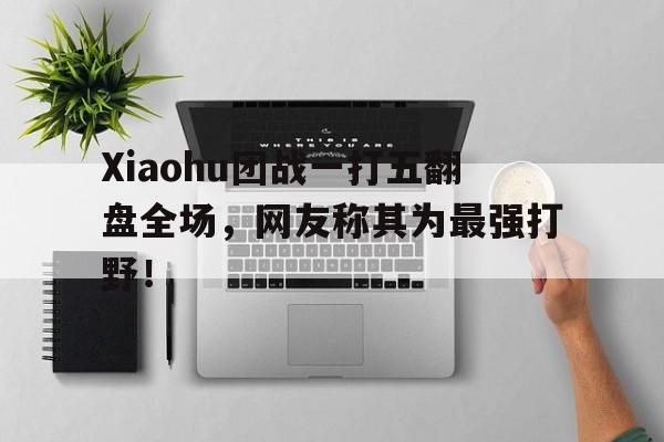 Xiaohu团战一打五翻盘全场，网友称其为最强打野！
