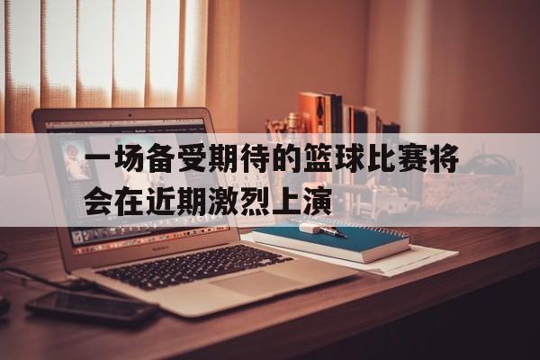 一场备受期待的篮球比赛将会在近期激烈上演
