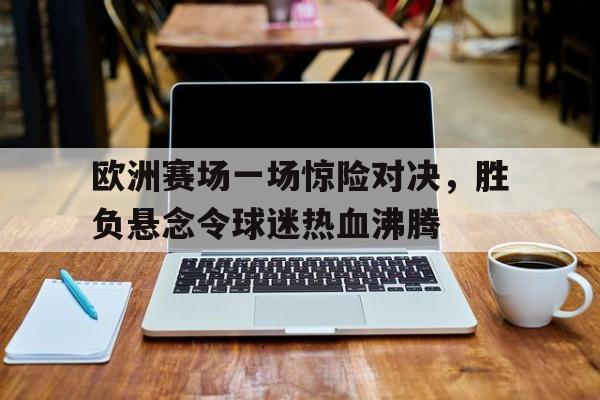 欧洲赛场一场惊险对决，胜负悬念令球迷热血沸腾