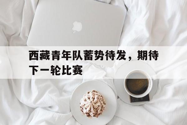 西藏青年队蓄势待发，期待下一轮比赛
