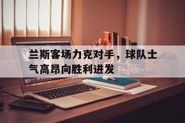 兰斯客场力克对手，球队士气高昂向胜利进发