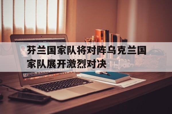芬兰国家队将对阵乌克兰国家队展开激烈对决