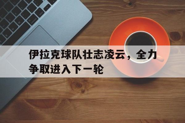 伊拉克球队壮志凌云，全力争取进入下一轮